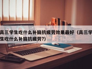 高三学生吃什么补脑抗疲劳效果最好（高三学生吃什么补脑抗疲劳?）