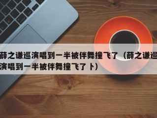 薛之谦巡演唱到一半被伴舞撞飞了（薛之谦巡演唱到一半被伴舞撞飞了卜）