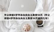 外公绑架4岁外孙女向女儿勒索50万（外公绑架4岁外孙女向女儿勒索50万被判几年）