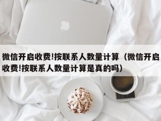 微信开启收费!按联系人数量计算（微信开启收费!按联系人数量计算是真的吗）