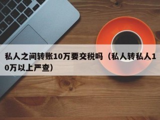 私人之间转账10万要交税吗（私人转私人10万以上严查）