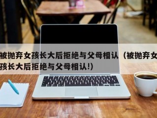 被抛弃女孩长大后拒绝与父母相认（被抛弃女孩长大后拒绝与父母相认!）