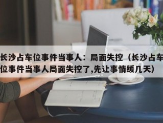 长沙占车位事件当事人：局面失控（长沙占车位事件当事人局面失控了,先让事情缓几天）