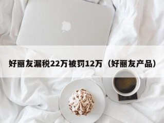 好丽友漏税22万被罚12万（好丽友产品）