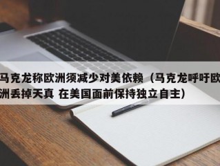 马克龙称欧洲须减少对美依赖（马克龙呼吁欧洲丢掉天真 在美国面前保持独立自主）