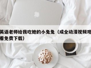 英语老师给我吃她的小兔兔（成全动漫视频观看免费下载）