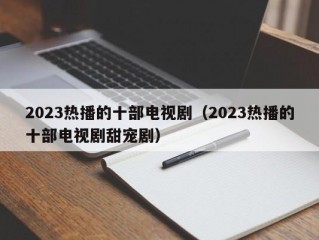 2023热播的十部电视剧（2023热播的十部电视剧甜宠剧）