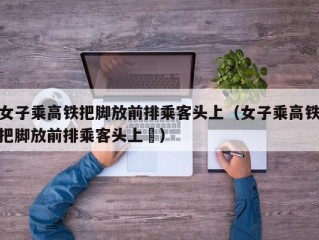 女子乘高铁把脚放前排乘客头上（女子乘高铁把脚放前排乘客头上孞）