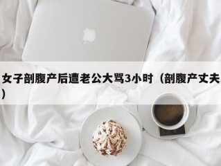 女子剖腹产后遭老公大骂3小时（剖腹产丈夫）