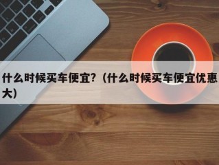 什么时候买车便宜?（什么时候买车便宜优惠大）