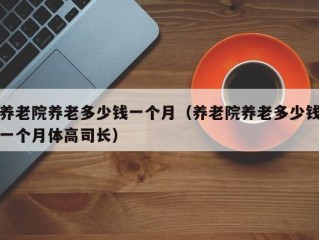 养老院养老多少钱一个月（养老院养老多少钱一个月体高司长）