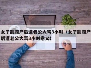 女子剖腹产后遭老公大骂3小时（女子剖腹产后遭老公大骂3小时意义）