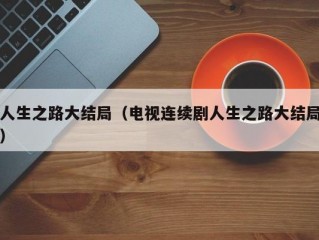 人生之路大结局（电视连续剧人生之路大结局）