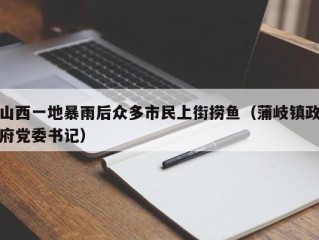 山西一地暴雨后众多市民上街捞鱼（蒲岐镇政府党委书记）