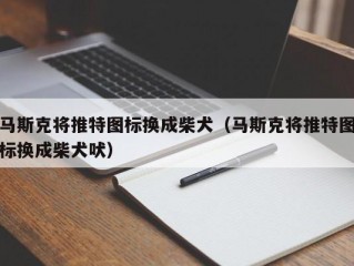 马斯克将推特图标换成柴犬（马斯克将推特图标换成柴犬吠）