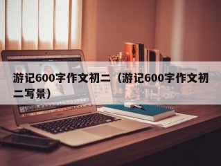 游记600字作文初二（游记600字作文初二写景）