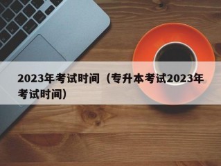 2023年考试时间（专升本考试2023年考试时间）