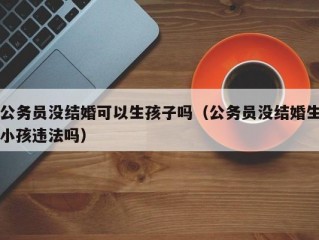 公务员没结婚可以生孩子吗（公务员没结婚生小孩违法吗）