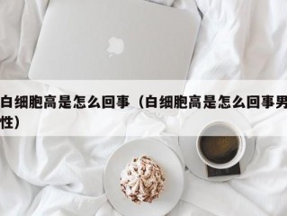 白细胞高是怎么回事（白细胞高是怎么回事男性）