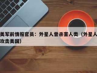 美军前情报官员：外星人曾杀害人类（外星人攻击美国）