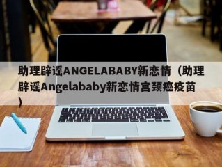 助理辟谣ANGELABABY新恋情（助理辟谣Angelababy新恋情宫颈癌疫苗）