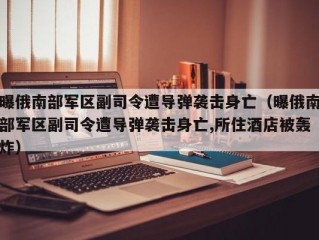 曝俄南部军区副司令遭导弹袭击身亡（曝俄南部军区副司令遭导弹袭击身亡,所住酒店被轰炸）