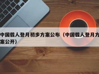 中国载人登月初步方案公布（中国载人登月方案公开）