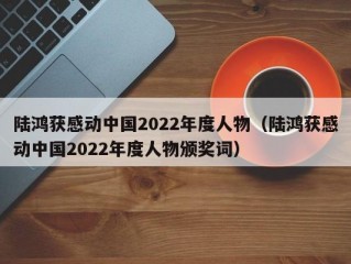 陆鸿获感动中国2022年度人物（陆鸿获感动中国2022年度人物颁奖词）