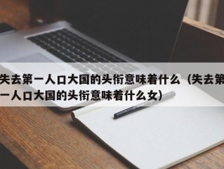 失去第一人口大国的头衔意味着什么（失去第一人口大国的头衔意味着什么女）