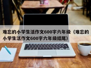 难忘的小学生活作文600字六年级（难忘的小学生活作文600字六年级结尾）