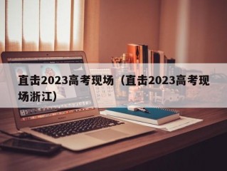 直击2023高考现场（直击2023高考现场浙江）