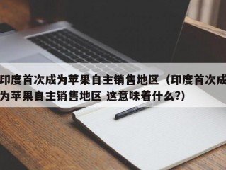 印度首次成为苹果自主销售地区（印度首次成为苹果自主销售地区 这意味着什么?）