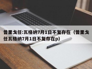 普里戈任:瓦格纳7月1日不复存在（普里戈任瓦格纳7月1日不复存在p）