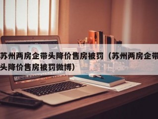 苏州两房企带头降价售房被罚（苏州两房企带头降价售房被罚微博）