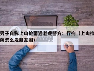 男子自称上山捡菌遇老虎警方：行拘（上山捡菌怎么发朋友圈）