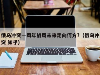 俄乌冲突一周年战局未来走向何方?（俄乌冲突 知乎）