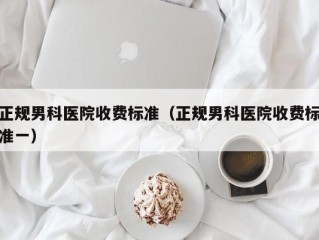 正规男科医院收费标准（正规男科医院收费标准一）