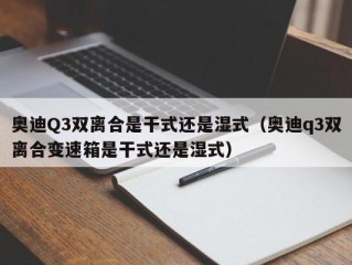 奥迪Q3双离合是干式还是湿式（奥迪q3双离合变速箱是干式还是湿式）