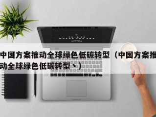 中国方案推动全球绿色低碳转型（中国方案推动全球绿色低碳转型丶）