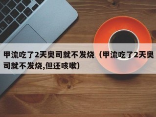 甲流吃了2天奥司就不发烧（甲流吃了2天奥司就不发烧,但还咳嗽）