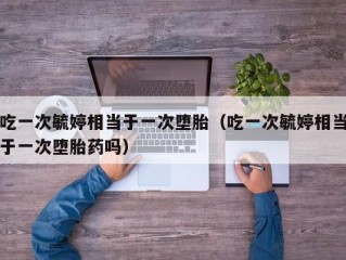 吃一次毓婷相当于一次堕胎（吃一次毓婷相当于一次堕胎药吗）