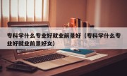 专科学什么专业好就业前景好（专科学什么专业好就业前景好女）