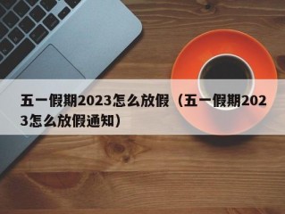 五一假期2023怎么放假（五一假期2023怎么放假通知）