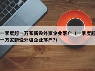 一季度超一万家新设外资企业落户（一季度超一万家新设外资企业落户?）