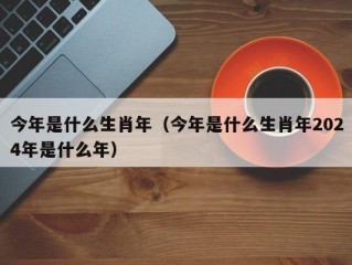 今年是什么生肖年（今年是什么生肖年2024年是什么年）