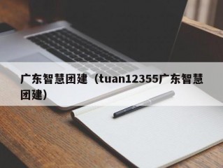 广东智慧团建（tuan12355广东智慧团建）