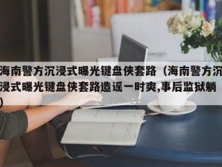 海南警方沉浸式曝光键盘侠套路（海南警方沉浸式曝光键盘侠套路造谣一时爽,事后监狱躺）