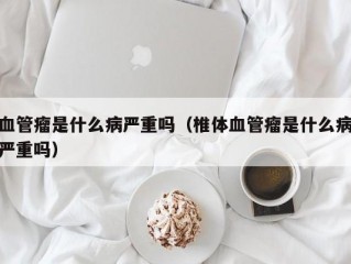 血管瘤是什么病严重吗（椎体血管瘤是什么病严重吗）