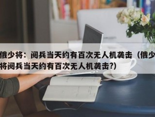 俄少将：阅兵当天约有百次无人机袭击（俄少将阅兵当天约有百次无人机袭击?）