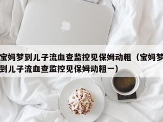 宝妈梦到儿子流血查监控见保姆动粗（宝妈梦到儿子流血查监控见保姆动粗一）